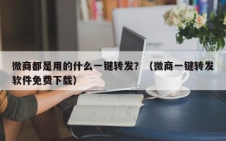 微商都是用的什么一键转发？（微商一键转发软件免费下载）