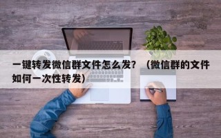 一键转发微信群文件怎么发？（微信群的文件如何一次性转发）