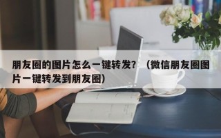 朋友圈的图片怎么一键转发？（微信朋友圈图片一键转发到朋友圈）