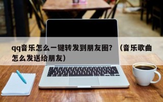 qq音乐怎么一键转发到朋友圈？（音乐歌曲怎么发送给朋友）