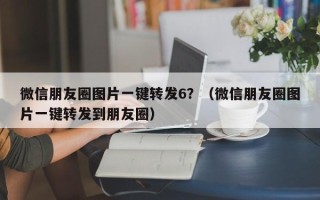 微信朋友圈图片一键转发6？（微信朋友圈图片一键转发到朋友圈）