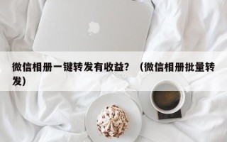 微信相册一键转发有收益？（微信相册批量转发）