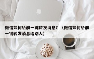 微信如何给群一键转发消息？（微信如何给群一键转发消息给别人）