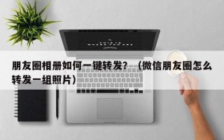 朋友圈相册如何一键转发？（微信朋友圈怎么转发一组照片）