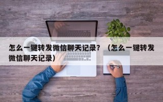 怎么一键转发微信聊天记录？（怎么一键转发微信聊天记录）