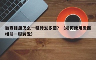 微商相册怎么一键转发多图？（如何使用微商相册一键转发）