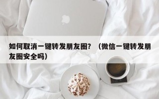 如何取消一键转发朋友圈？（微信一键转发朋友圈安全吗）