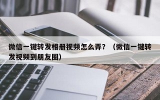 微信一键转发相册视频怎么弄？（微信一键转发视频到朋友圈）