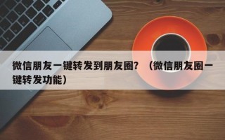 微信朋友一键转发到朋友圈？（微信朋友圈一键转发功能）