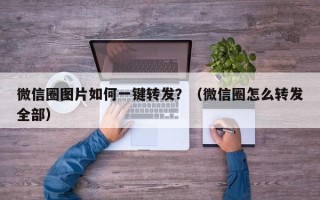 微信圈图片如何一键转发？（微信圈怎么转发全部）