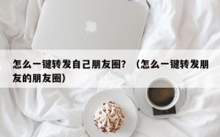 怎么一键转发自己朋友圈？（怎么一键转发朋友的朋友圈）