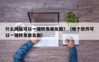 什么网站可以一键转发朋友圈？（哪个软件可以一键转发朋友圈）