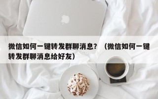 微信如何一键转发群聊消息？（微信如何一键转发群聊消息给好友）