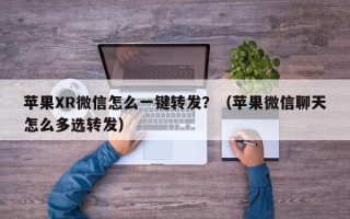 苹果XR微信怎么一键转发？（苹果微信聊天怎么多选转发）