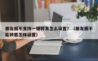 朋友圈不支持一键转发怎么设置？（朋友圈不能转载怎样设置）