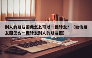 别人的朋友圈我怎么可以一键转发？（微信朋友圈怎么一键转发别人的朋友圈）