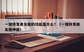 一键转发朋友圈的功能是什么？（一键转发朋友圈神器）