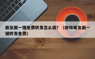 朋友圈一键免费转发怎么搞？（微信朋友圈一键转发免费）