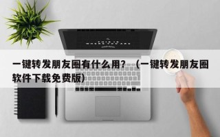 一键转发朋友圈有什么用？（一键转发朋友圈软件下载免费版）