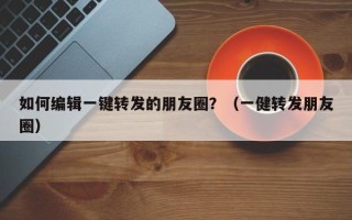 如何编辑一键转发的朋友圈？（一健转发朋友圈）