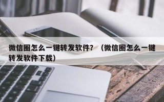 微信圈怎么一键转发软件？（微信圈怎么一键转发软件下载）