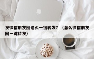 发微信朋友圈这么一键转发？（怎么微信朋友圈一键转发）