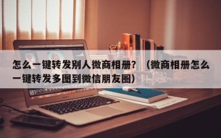 怎么一键转发别人微商相册？（微商相册怎么一键转发多图到微信朋友圈）