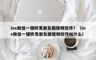 ios微信一键转发朋友圈视频软件？（ios微信一键转发朋友圈视频软件叫什么）