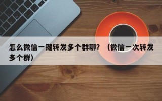 怎么微信一键转发多个群聊？（微信一次转发多个群）