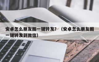 安卓怎么朋友圈一键转发？（安卓怎么朋友圈一键转发到微信）