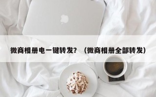 微商相册电一键转发？（微商相册全部转发）