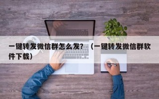 一键转发微信群怎么发？（一键转发微信群软件下载）