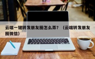 云端一键转发朋友圈怎么弄？（云端转发朋友圈微信）