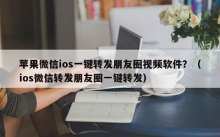 苹果微信ios一键转发朋友圈视频软件？（ios微信转发朋友圈一键转发）