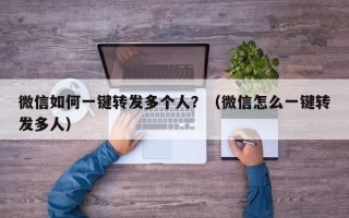 微信如何一键转发多个人？（微信怎么一键转发多人）