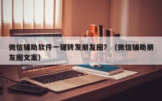 微信辅助软件一键转发朋友圈？（微信辅助朋友圈文案）