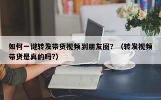 如何一键转发带货视频到朋友圈？（转发视频带货是真的吗?）