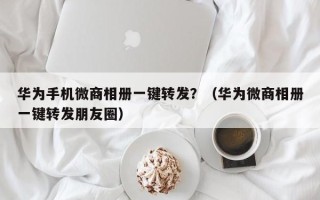 华为手机微商相册一键转发？（华为微商相册一键转发朋友圈）