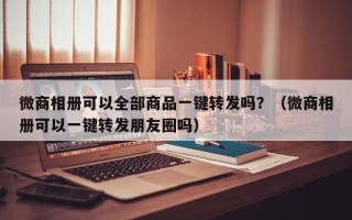 微商相册可以全部商品一键转发吗？（微商相册可以一键转发朋友圈吗）