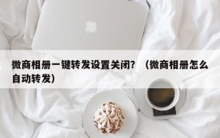 微商相册一键转发设置关闭？（微商相册怎么自动转发）