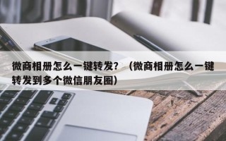 微商相册怎么一键转发？（微商相册怎么一键转发到多个微信朋友圈）