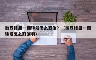 微商相册一键转发怎么取消？（微商相册一键转发怎么取消啊）