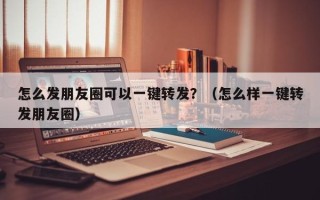 怎么发朋友圈可以一键转发？（怎么样一键转发朋友圈）