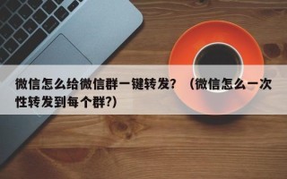 微信怎么给微信群一键转发？（微信怎么一次性转发到每个群?）