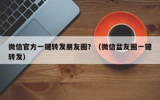 微信官方一键转发朋友圈？（微信盆友圈一键转发）