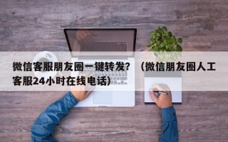 微信客服朋友圈一键转发？（微信朋友圈人工客服24小时在线电话）