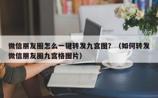 微信朋友圈怎么一键转发九宫图？（如何转发微信朋友圈九宫格图片）