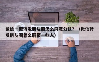 微信一键转发朋友圈怎么屏蔽分组？（微信转发朋友圈怎么屏蔽一些人）