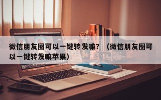 微信朋友圈可以一键转发嘛？（微信朋友圈可以一键转发嘛苹果）