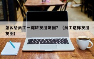 怎么给员工一键转发朋友圈？（员工这样发朋友圈）